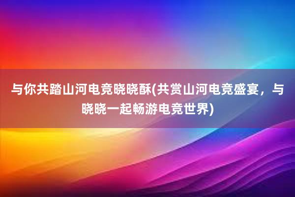 与你共踏山河电竞晓晓酥(共赏山河电竞盛宴，与晓晓一起畅游电竞世界)