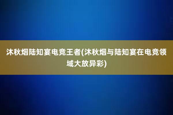 沐秋烟陆知宴电竞王者(沐秋烟与陆知宴在电竞领域大放异彩)