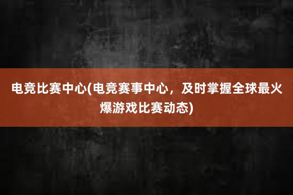 电竞比赛中心(电竞赛事中心，及时掌握全球最火爆游戏比赛动态)