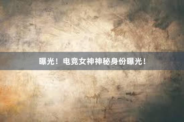 曝光！电竞女神神秘身份曝光！