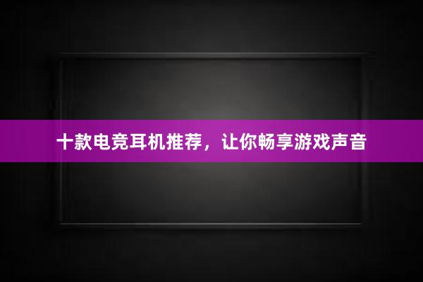 十款电竞耳机推荐，让你畅享游戏声音