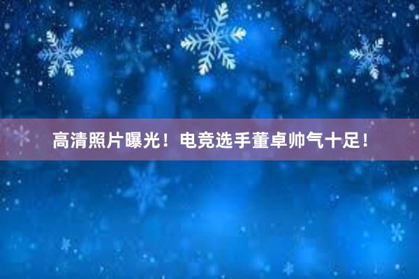 高清照片曝光！电竞选手董卓帅气十足！