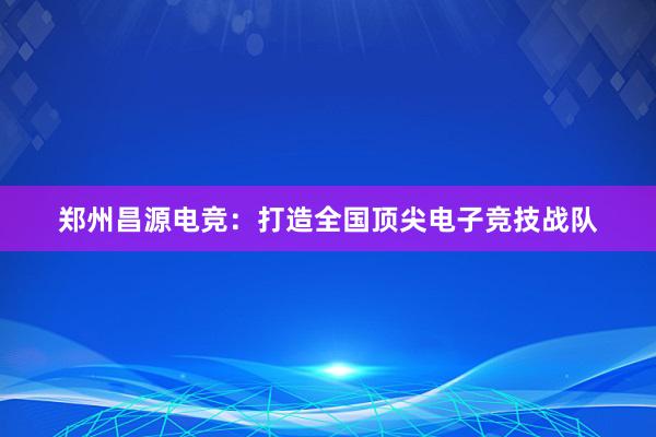 郑州昌源电竞：打造全国顶尖电子竞技战队