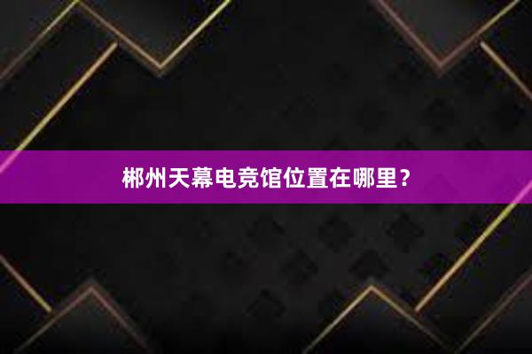 郴州天幕电竞馆位置在哪里？