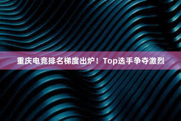 重庆电竞排名梯度出炉！Top选手争夺激烈