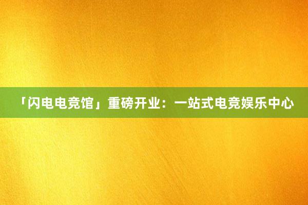 「闪电电竞馆」重磅开业：一站式电竞娱乐中心